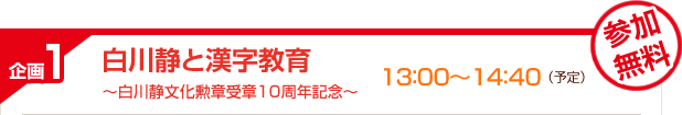 企画1　白川静と漢字教育　～白川静文化勲章受章10周年記念～　13:00〜14：40（予定）　参加無料