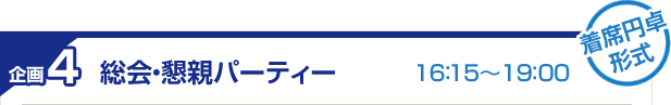 企画4 総会・懇親パーティー 16:15~19:00 着席円卓形式