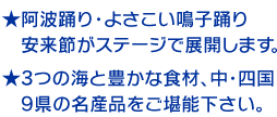 ★阿波踊り・よさこい鳴子踊り　安来節がステージで展開します。　★3つの海と豊かな食材、中・四国　9県の名産品をご堪能下さい。